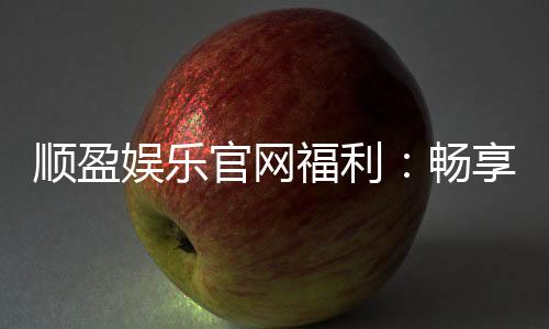 顺盈娱乐官网福利:畅享高额返水与独家优惠活动