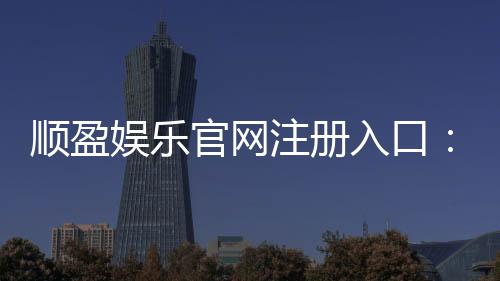 顺盈娱乐官网注册入口:快速注册指南与新手礼包领取攻略