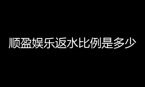 顺盈娱乐返水比例是多少?最新返水政策及玩法解析