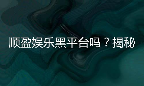 顺盈娱乐黑平台吗?揭秘真相与玩家避坑指南