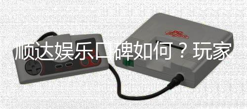 顺达娱乐口碑如何?玩家真实评价与体验分享