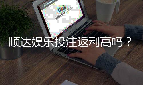 顺达娱乐投注返利高吗?揭秘高返利平台的真实玩法与技巧