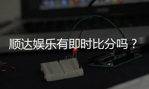顺达娱乐有即时比分吗?专业玩家解析比分功能与实战技巧