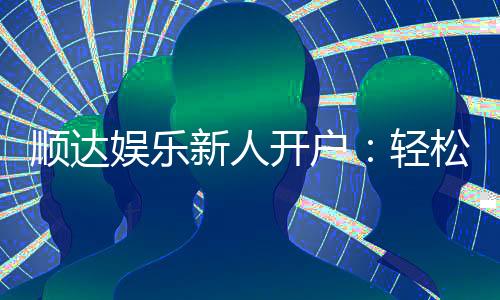顺达娱乐新人开户:轻松注册享首存礼金与独家优惠