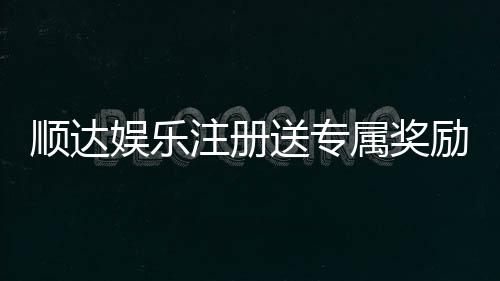 顺达娱乐注册送专属奖励:新会员首存即享豪华礼包