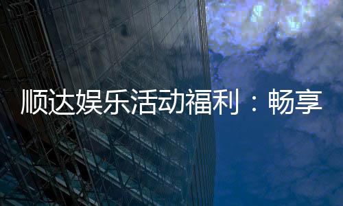 顺达娱乐活动福利:畅享多重好礼新老玩家专属回馈