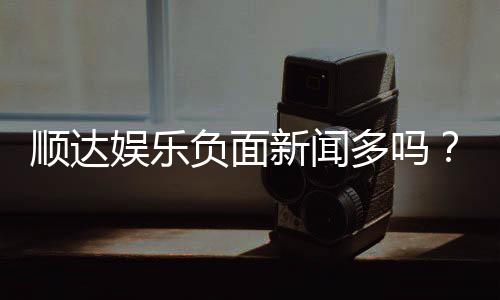 顺达娱乐负面新闻多吗?深度解析其真实性与玩家应对策略
