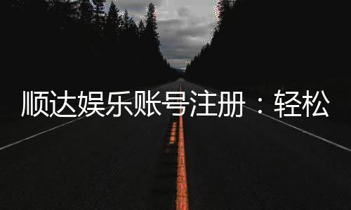 顺达娱乐账号注册:轻松三步完成注册畅享顶级游戏体验