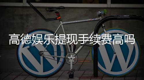 高德娱乐提现手续费高吗?3分钟带你了解真实费率与到账细节