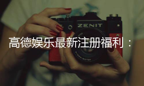 高德娱乐最新注册福利:新会员专享豪礼与首存优惠大放送