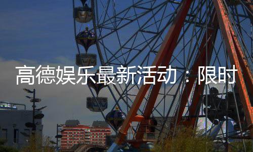高德娱乐最新活动:限时优惠与独家福利等你来享