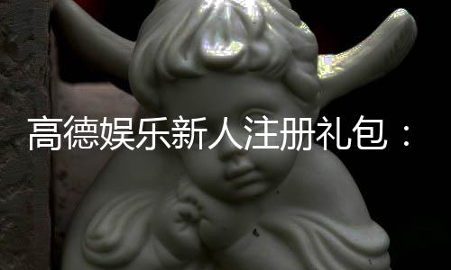 高德娱乐新人注册礼包:首存福利与独家优惠大放送