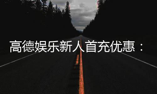高德娱乐新人首充优惠:注册即享三重豪礼首充翻倍送不停