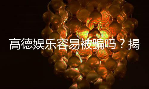 高德娱乐容易被骗吗?揭秘平台安全性及防骗技巧