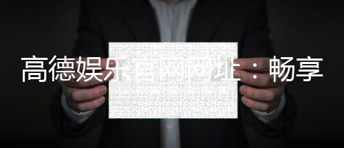 高德娱乐官网网址:畅享顶级棋牌电游的尊贵体验