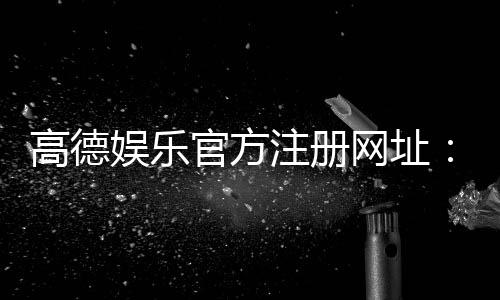 高德娱乐官方注册网址:轻松获取高德娱乐平台最新注册链接