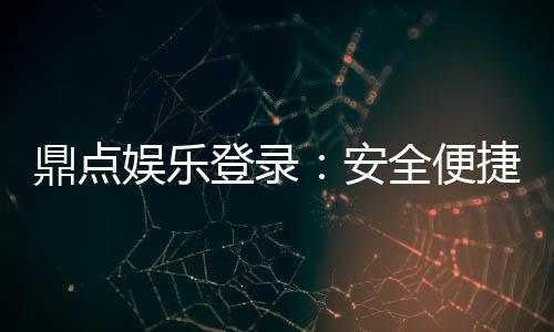 鼎点娱乐登录:安全便捷的娱乐平台体验推荐