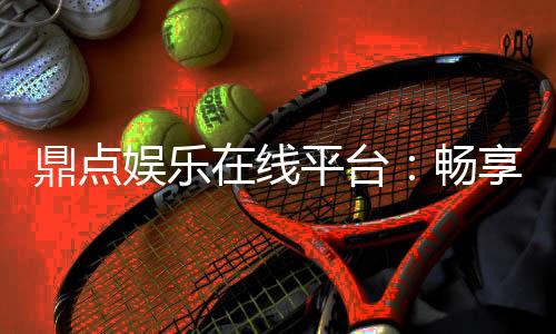 鼎点娱乐在线平台:畅享顶级棋牌与电子游艺的豪华体验