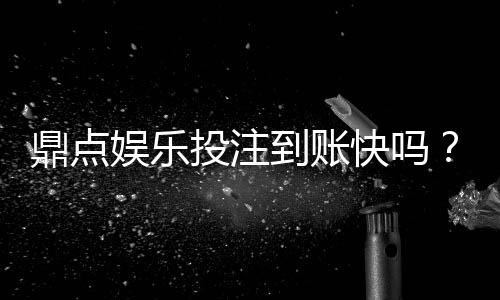 鼎点娱乐投注到账快吗?实测3分钟极速到款体验分享