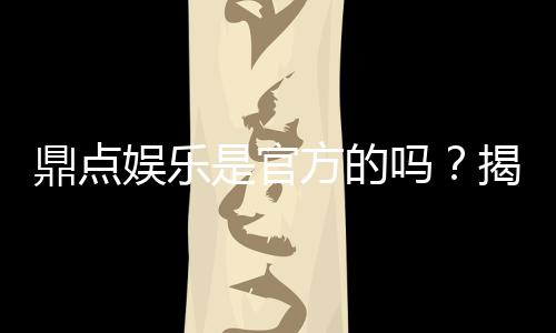 鼎点娱乐是官方的吗?揭秘平台背景与正规性保障