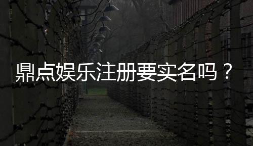 鼎点娱乐注册要实名吗?实名认证流程及注意事项详解