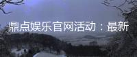 鼎点娱乐官网活动：最新优惠与精彩赛事一网打尽