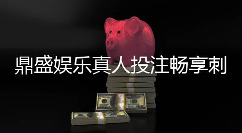 鼎盛娱乐真人投注畅享刺激游戏乐趣!