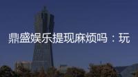 鼎盛娱乐提现麻烦吗：玩家必读攻略