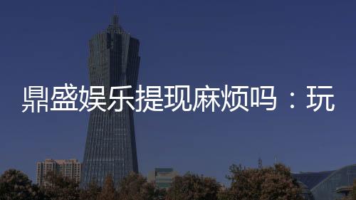 鼎盛娱乐提现麻烦吗:玩家必读攻略
