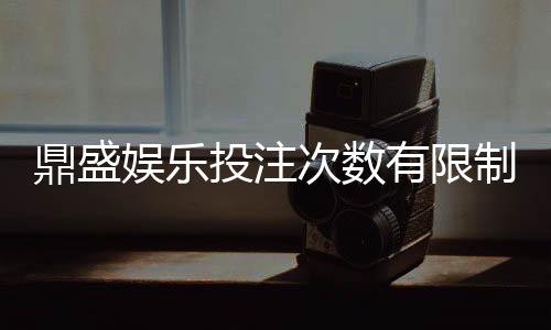 鼎盛娱乐投注次数有限制吗?享受游戏乐趣了解规则重要。