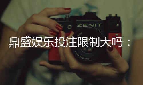 鼎盛娱乐投注限制大吗:详解投注限额和规则