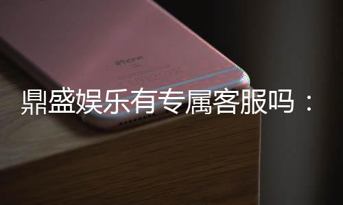 鼎盛娱乐有专属客服吗:玩家必知信息