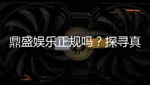 鼎盛娱乐正规吗?探寻真相