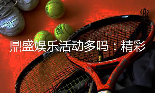 鼎盛娱乐活动多吗:精彩纷呈尽在其中