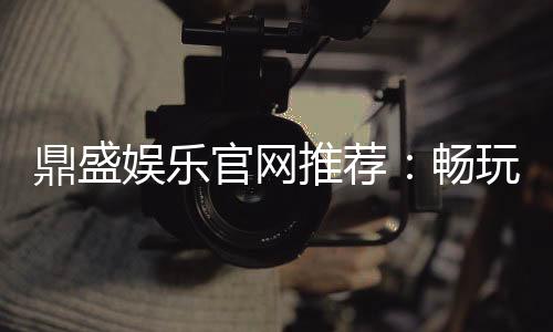 鼎盛娱乐官网推荐:畅玩精彩棋牌游戏