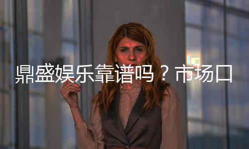 鼎盛娱乐靠谱吗?市场口碑解析
