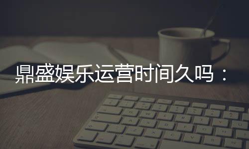 鼎盛娱乐运营时间久吗:值得信赖的老牌平台