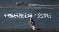 99娱乐稳定吗？资深玩家实测平台稳定性与体验分享