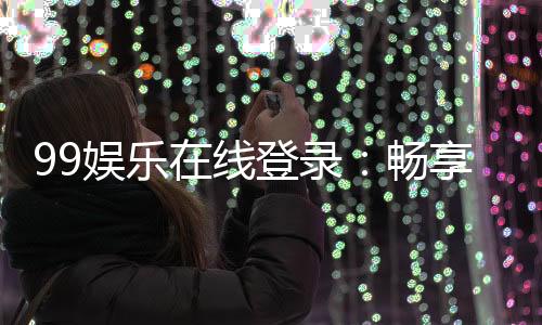 99娱乐在线登录:畅享顶级棋牌电游的尊贵体验