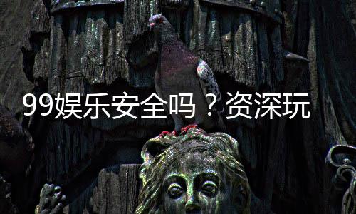 99娱乐安全吗?资深玩家揭秘平台真实体验与保障措施