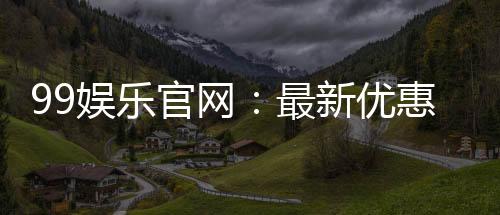 99娱乐官网:最新优惠活动与游戏更新速递