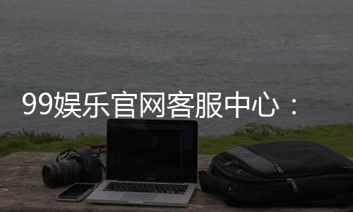 99娱乐官网客服中心:专业服务与高效解决方案一应俱全