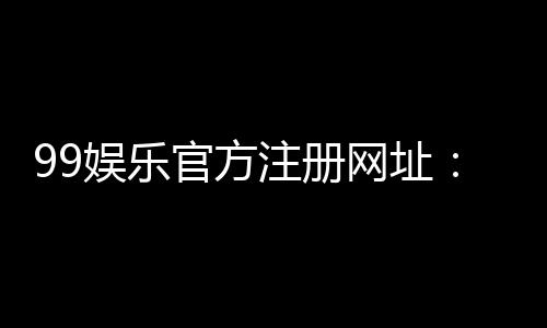 99娱乐官方注册网址:轻松获取专属游戏礼包与优惠活动