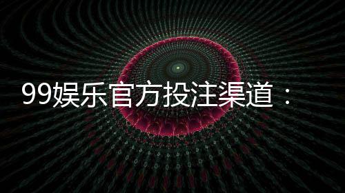 99娱乐官方投注渠道:揭秘安全可靠的一站式娱乐平台
