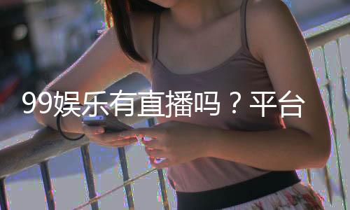 99娱乐有直播吗?平台真人娱乐直播全解析