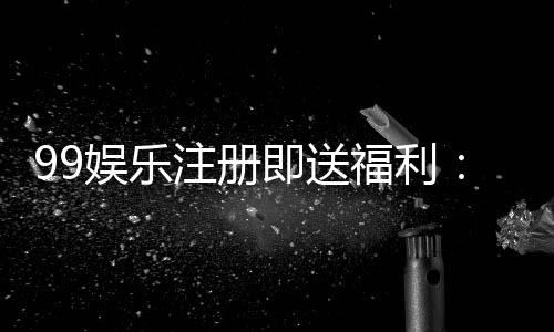 99娱乐注册即送福利:新会员专享三重豪礼轻松领