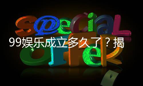 99娱乐成立多久了?揭秘平台发展历程与信誉实力