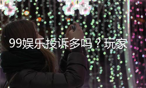 99娱乐投诉多吗?玩家真实反馈与平台解析