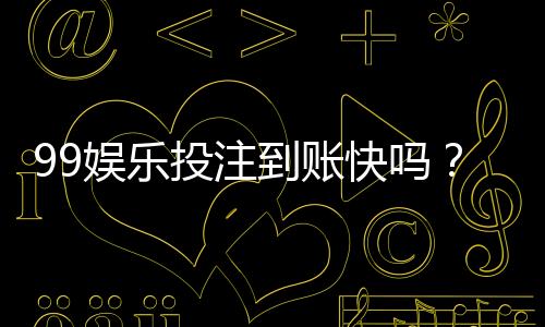 99娱乐投注到账快吗?实测到账速度与提款技巧分享