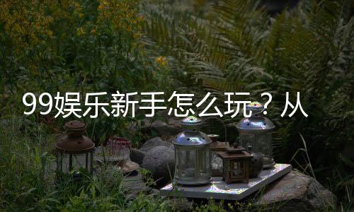 99娱乐新手怎么玩?从注册到赢钱的完整入门指南